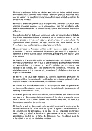 El derecho a disponer de bienes públicos y privados de óptima calidad, supone
eliminar las privatizaciones de los bienes y servicios públicos existentes y los
que se crearen y a establecer mecanismos efectivos de control de calidad de
los servicios privados.

El derecho a la libre expresión debe estar por sobre cualquiera concesión a las
grandes empresas privadas de la comunicación que han privatizado este
derecho convirtiéndolo en un privilegio de los dueños de los medios de difusión
colectiva.

Una auténtica libertad de trabajo únicamente podrá ser garantizada si el Estado
impulsa la producción material e intelectual en las diferentes ramas, para lo
cual se precisa la inversión de recursos principalmente en la agricultura y la
agroindustria como garantía de otro derecho que debe constar en la
Constitución cual es el derecho a la seguridad alimentaria.

El agua en todas sus formas es un bien común y su acceso debe ser declarado
como derecho humano fundamental e inalienable, permaneciendo su gestión y
control en el ámbito público, social, comunitario, participativo, con equidad y sin
fines de lucro.

El derecho a la educación deberá ser declarado como otro derecho humano
universal y fundamental, para lo cual el Estado deberá garantizar efectivamente
su reconocimiento, priorizando la inversión pública, proporcionando una
educación de calidad, que sea esencialmente humanista, formadora de
ciudadanos para la vida, comprometidos con la razón de la humanidad que es
la paz y la solidaridad.

El derecho a la salud debe recobrar su vigencia, igualmente priorizando la
inversión pública, humanizándolo, masificándolo, reduciendo, en la práctica los
elevados índices de morbi-mortalidad principalmente infantil.

El derecho a la crítica fundamentada y a la divergencia, debe ser garantizado
en la nueva Constitución como una forma de participación ciudadana en el
control y conducción del Estado.

Se deberá garantizar constitucionalmente, contrariamente a la criminalización
que ocurre en democracias latinoamericanas, el derecho a la protesta contra
todo y contra todos quienes lesionen los derechos colectivos, los derechos
humanos en cualquiera de sus formas.

El derecho a vivir en democracia debe constituir un derecho fundamental de
todos los ecuatorianos, democracia que significa el ejercicio de la ciudadanía y
no simplemente la participación a la cola de las empresas electoreras;
democracia que significa fiscalización permanente a los representantes y
participación efectiva en la toma de decisiones más importantes para la
colectividad, la nación y sociedad ecuatoriana.
 