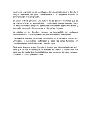 Igualmente es preciso que se constituya en derecho constitucional el derecho a
emigrar libremente del país, contrariamente a la propuesta imperial de
criminalización de la emigración.

El Estado deberá garantizar una cultura de los derechos humanos que se
exprese no sólo en su reconocimiento constitucional, sino en la praxis desde
las más altasesferas del poder constituido nuevamente, sobre otras bases y
sobre otra concepción del mundo, de la vida, del ser humano.

La práctica de los derechos humanos es incompatible con cualquiera
fundamentalismo, con cualquiera forma de autoritarismo o totalitarismo.

Los derechos humanos en tanto se fundamentan en la naturaleza humana son
universales e inalienables, pertenecen a todos los seres humanos, sin
distinción alguna, en todo tiempo en cualquier lugar.

Finalmente, tomando a Jean Baudrillard, diremos que: Mientras la globalización
tiene que ver con la tecnología, el mercado, el turismo, la información y la
expansión del capital, la universalidad tiene que ver con los derechos humanos,
la libertad, la cultura y la democracia.
 
