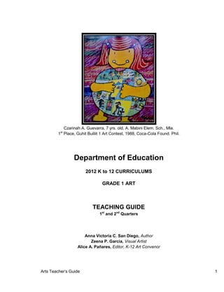 Arts Teacher’s Guide 1
Czarinah A. Guevarra, 7 yrs. old, A. Mabini Elem. Sch., Mla.
1st
Place, Guhit Bulilit 1 Art Contest, 1988, Coca-Cola Found. Phil.
Department of Education
2012 K to 12 CURRICULUMS
GRADE 1 ART
TEACHING GUIDE
1st
and 2nd
Quarters
Anna Victoria C. San Diego, Author
Zeena P. Garcia, Visual Artist
Alice A. Pañares, Editor, K-12 Art Convenor
 