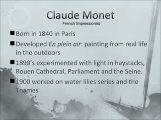Born in 1840 in Paris Developed En plein air : painting from real life in the outdoors 1890’s experimented with light in haystacks, Rouen Cathedral, Parliament and the Seine. 1900 worked on water lilies series and the Thames French Impressionist