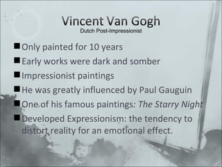 Only painted for 10 years Early works were dark and somber Impressionist paintings He was greatly influenced by Paul Gauguin One of his famous paintings : The Starry Night Developed Expressionism: the tendency to distort reality for an emotional effect. Dutch Post-Impressionist