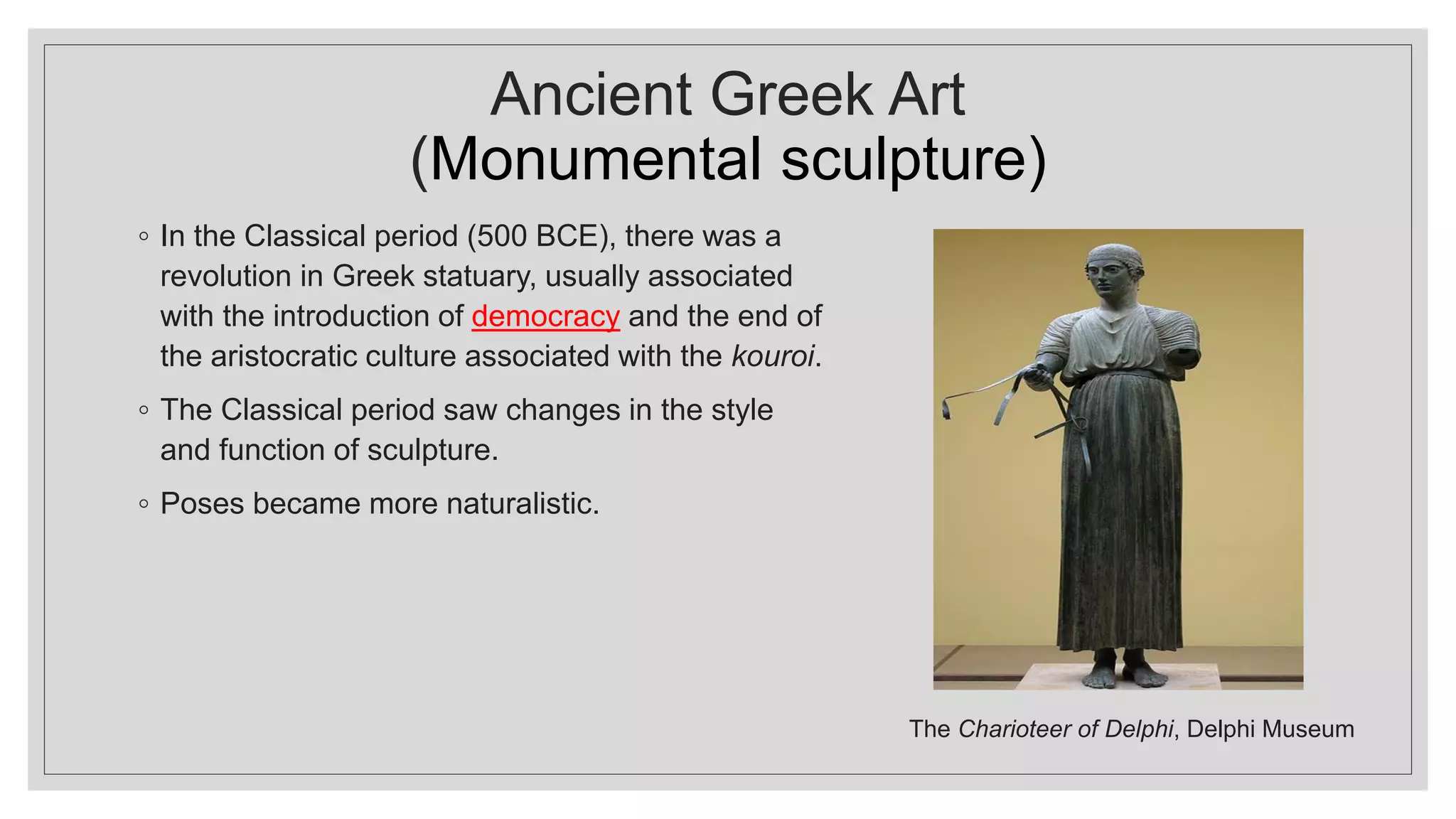 Ancient Greek Art
(Monumental sculpture)
◦ In the Classical period (500 BCE), there was a
revolution in Greek statuary, usually associated
with the introduction of democracy and the end of
the aristocratic culture associated with the kouroi.
◦ The Classical period saw changes in the style
and function of sculpture.
◦ Poses became more naturalistic.
The Charioteer of Delphi, Delphi Museum
 