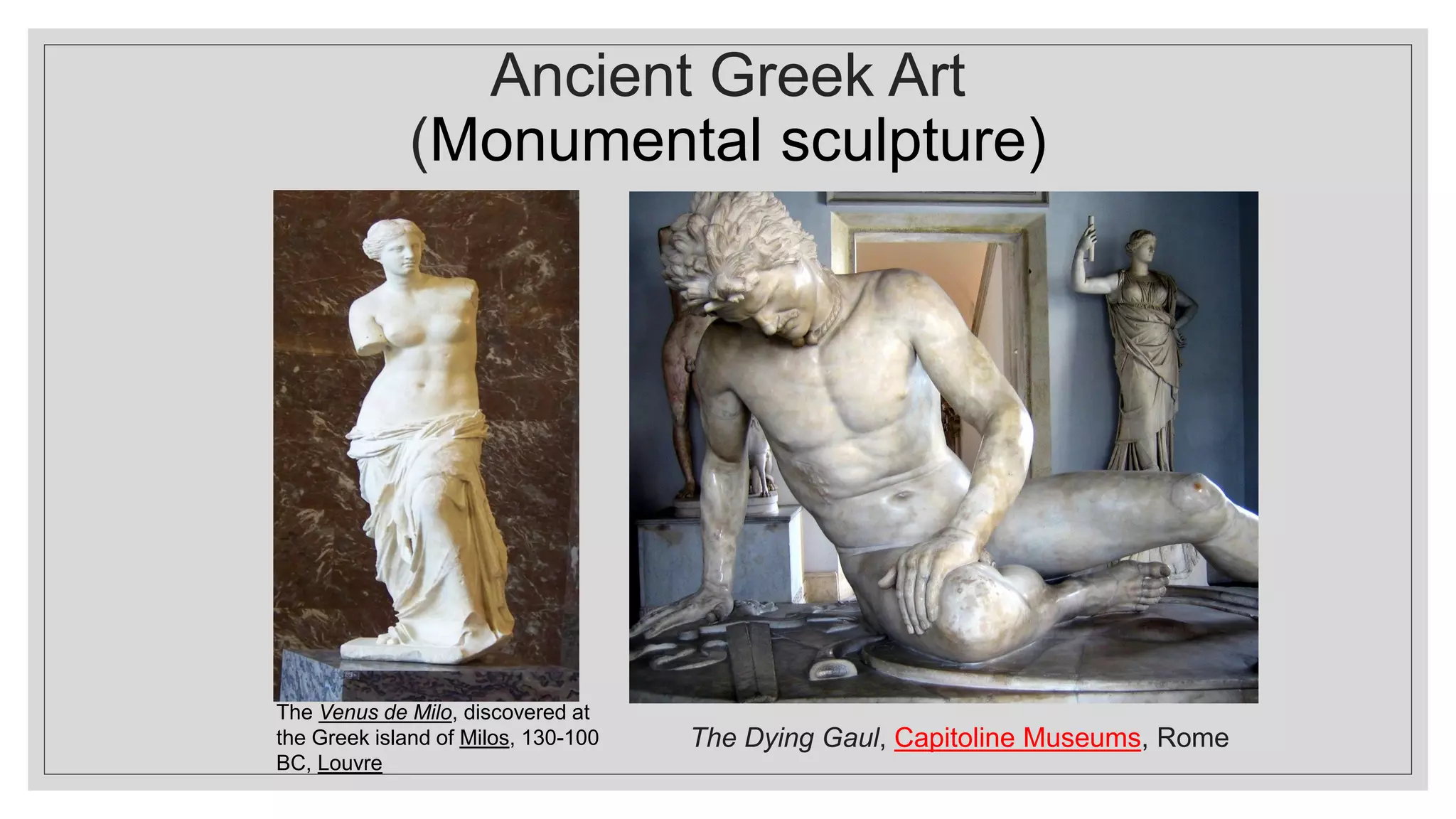 Ancient Greek Art
(Monumental sculpture)
The Venus de Milo, discovered at
the Greek island of Milos, 130-100
BC, Louvre
The Dying Gaul, Capitoline Museums, Rome
 