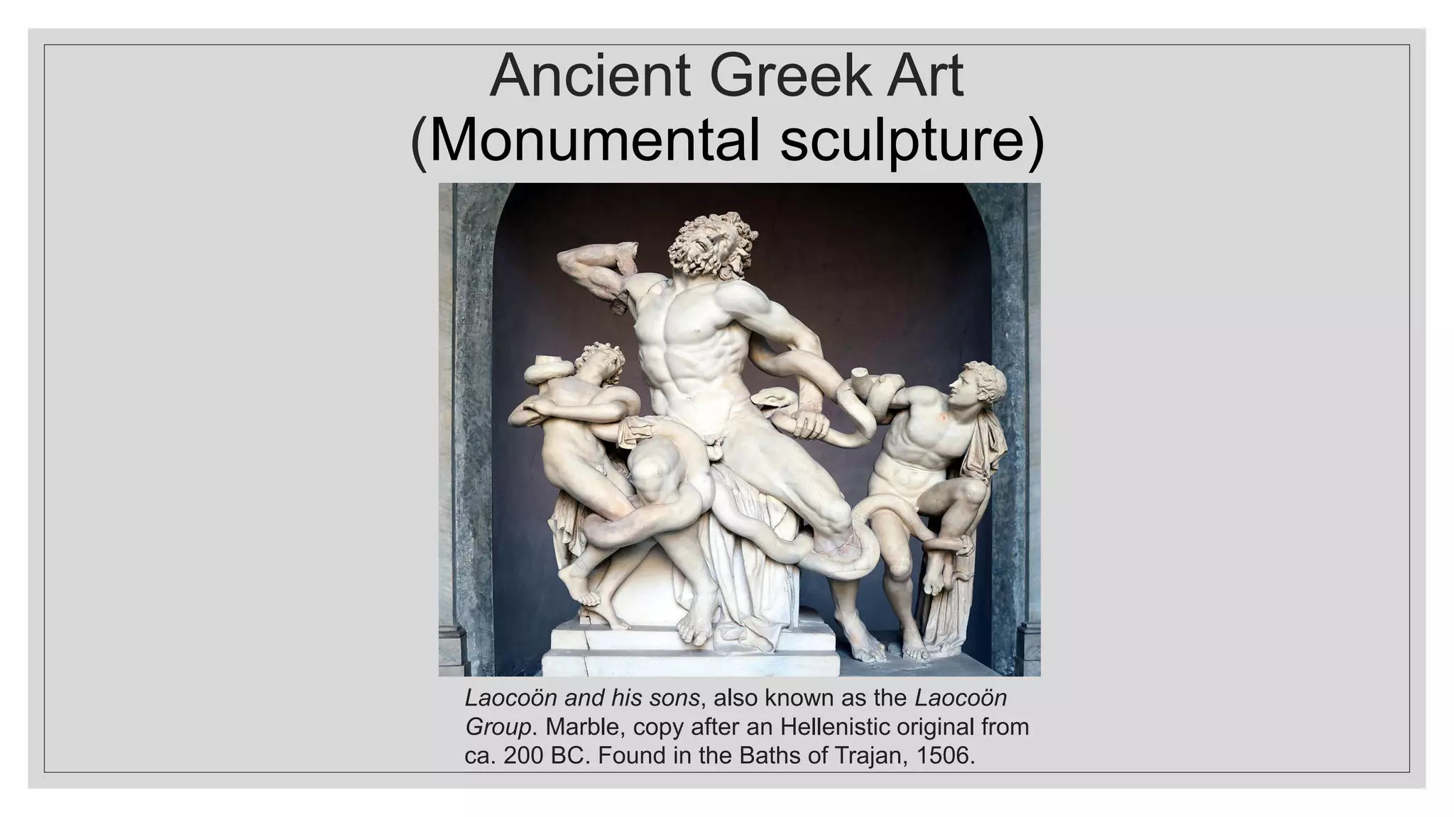 Ancient Greek Art
(Monumental sculpture)
Laocoön and his sons, also known as the Laocoön
Group. Marble, copy after an Hellenistic original from
ca. 200 BC. Found in the Baths of Trajan, 1506.
 