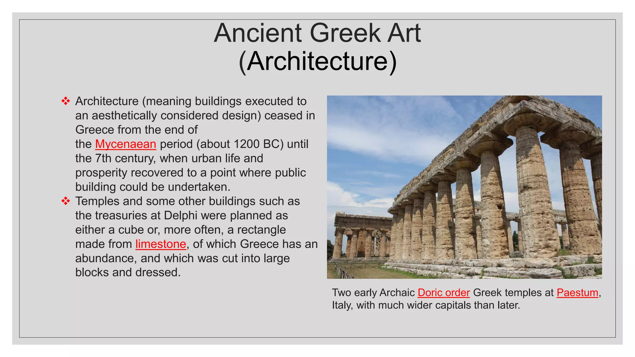 Ancient Greek Art
(Architecture)
❖ Architecture (meaning buildings executed to
an aesthetically considered design) ceased in
Greece from the end of
the Mycenaean period (about 1200 BC) until
the 7th century, when urban life and
prosperity recovered to a point where public
building could be undertaken.
❖ Temples and some other buildings such as
the treasuries at Delphi were planned as
either a cube or, more often, a rectangle
made from limestone, of which Greece has an
abundance, and which was cut into large
blocks and dressed.
Two early Archaic Doric order Greek temples at Paestum,
Italy, with much wider capitals than later.
 
