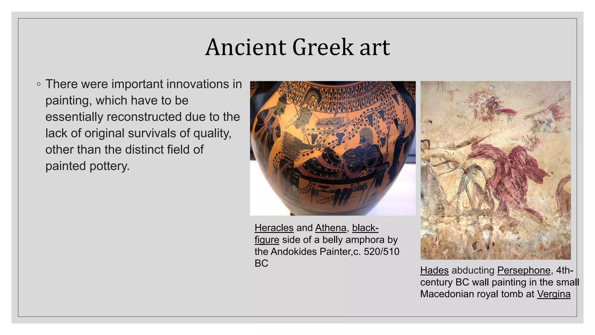 Ancient Greek art
◦ There were important innovations in
painting, which have to be
essentially reconstructed due to the
lack of original survivals of quality,
other than the distinct field of
painted pottery.
Hades abducting Persephone, 4th-
century BC wall painting in the small
Macedonian royal tomb at Vergina
Heracles and Athena, black-
figure side of a belly amphora by
the Andokides Painter,c. 520/510
BC
 