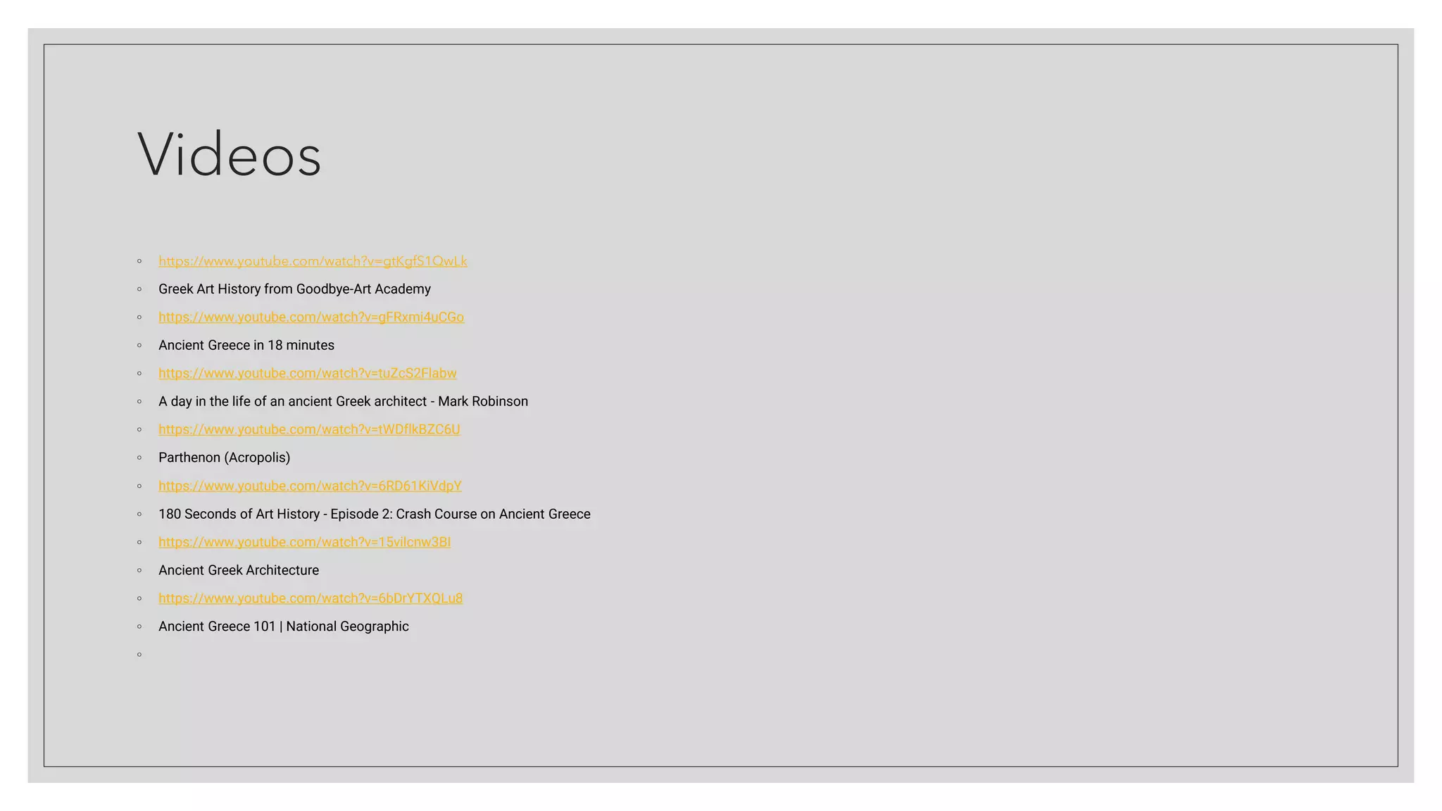 Videos
◦ https://www.youtube.com/watch?v=gtKgfS1QwLk
◦ Greek Art History from Goodbye-Art Academy
◦ https://www.youtube.com/watch?v=gFRxmi4uCGo
◦ Ancient Greece in 18 minutes
◦ https://www.youtube.com/watch?v=tuZcS2Flabw
◦ A day in the life of an ancient Greek architect - Mark Robinson
◦ https://www.youtube.com/watch?v=tWDflkBZC6U
◦ Parthenon (Acropolis)
◦ https://www.youtube.com/watch?v=6RD61KiVdpY
◦ 180 Seconds of Art History - Episode 2: Crash Course on Ancient Greece
◦ https://www.youtube.com/watch?v=15vilcnw3BI
◦ Ancient Greek Architecture
◦ https://www.youtube.com/watch?v=6bDrYTXQLu8
◦ Ancient Greece 101 | National Geographic
◦
 