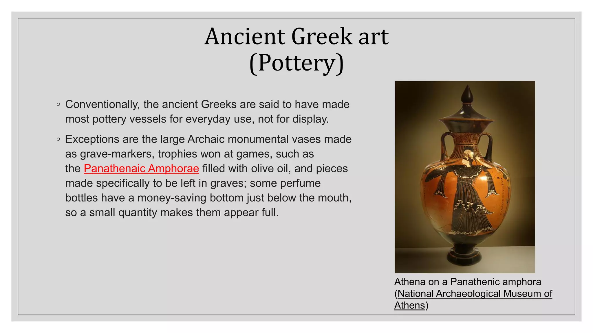 Ancient Greek art
(Pottery)
◦ Conventionally, the ancient Greeks are said to have made
most pottery vessels for everyday use, not for display.
◦ Exceptions are the large Archaic monumental vases made
as grave-markers, trophies won at games, such as
the Panathenaic Amphorae filled with olive oil, and pieces
made specifically to be left in graves; some perfume
bottles have a money-saving bottom just below the mouth,
so a small quantity makes them appear full.
Athena on a Panathenic amphora
(National Archaeological Museum of
Athens)
 