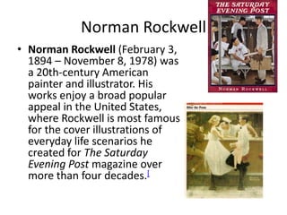 Norman RockwellNorman Rockwell (February 3, 1894 – November 8, 1978) was a 20th-century American painter and illustrator. His works enjoy a broad popular appeal in the United States, where Rockwell is most famous for the cover illustrations of everyday life scenarios he created for The Saturday Evening Post magazine over more than four decades.[