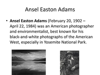 Ansel Easton AdamsAnsel Easton Adams (February 20, 1902 – April 22, 1984) was an American photographer and environmentalist, best known for his black-and-white photographs of the American West, especially in Yosemite National Park. 