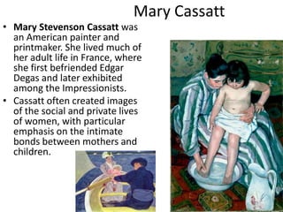 Mary CassattMary Stevenson Cassatt was an American painter and printmaker. She lived much of her adult life in France, where she first befriended Edgar Degas and later exhibited among the Impressionists.Cassatt often created images of the social and private lives of women, with particular emphasis on the intimate bonds between mothers and children.