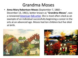 Grandma MosesAnna Mary Robertson Moses (September 7, 1860 – December 13, 1961), better known as "Grandma Moses", was a renowned Americanfolk artist. She is most often cited as an example of an individual successfully beginning a career in the arts at an advanced age. Moses had ten children but five died at birth.