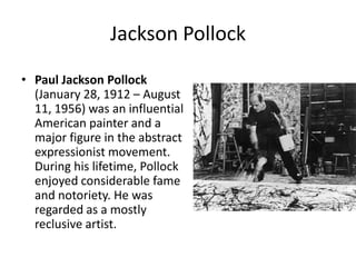 Jackson PollockPaul Jackson Pollock (January 28, 1912 – August 11, 1956) was an influential American painter and a major figure in the abstract expressionistmovement. During his lifetime, Pollock enjoyed considerable fame and notoriety. He was regarded as a mostly reclusive artist. 