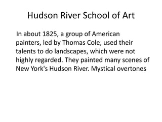 Hudson River School of Art    In about 1825, a group of American painters, led by Thomas Cole, used their talents to do landscapes, which were not highly regarded. They painted many scenes of New York's Hudson River. Mystical overtones