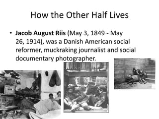 How the Other Half LivesJacob August Riis (May 3, 1849 - May 26, 1914), was a Danish American social reformer, muckraking journalist and social documentary photographer. 