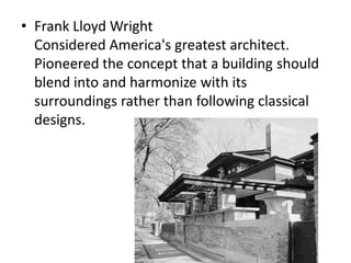 Frank Lloyd WrightConsidered America's greatest architect. Pioneered the concept that a building should blend into and harmonize with its surroundings rather than following classical designs.