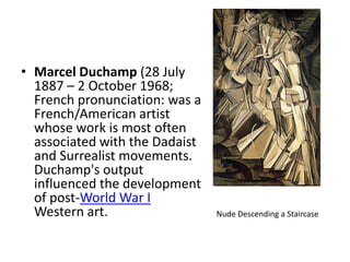 Marcel Duchamp (28 July 1887 – 2 October 1968; French pronunciation: was a French/American artist whose work is most often associated with the Dadaist and Surrealist movements. Duchamp's output influenced the development of post-World War I Western art. Nude Descending a Staircase