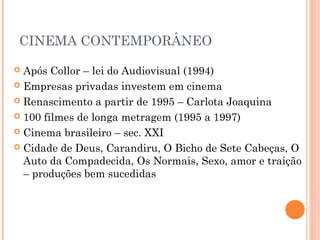 CINEMA CONTEMPORÂNEO
Após Collor – lei do Audiovisual (1994)
 Empresas privadas investem em cinema
 Renascimento a partir de 1995 – Carlota Joaquina
 100 filmes de longa metragem (1995 a 1997)
 Cinema brasileiro – sec. XXI
 Cidade de Deus, Carandiru, O Bicho de Sete Cabeças, O
Auto da Compadecida, Os Normais, Sexo, amor e traição
– produções bem sucedidas


 
