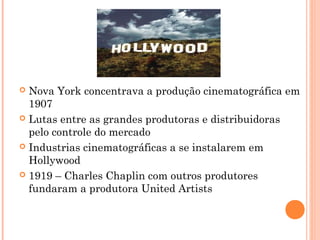 Nova York concentrava a produção cinematográfica em
1907
 Lutas entre as grandes produtoras e distribuidoras
pelo controle do mercado
 Industrias cinematográficas a se instalarem em
Hollywood
 1919 – Charles Chaplin com outros produtores
fundaram a produtora United Artists


 