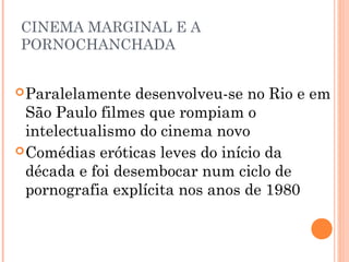 CINEMA MARGINAL E A
PORNOCHANCHADA
 Paralelamente

desenvolveu-se no Rio e em
São Paulo filmes que rompiam o
intelectualismo do cinema novo
 Comédias eróticas leves do início da
década e foi desembocar num ciclo de
pornografia explícita nos anos de 1980

 