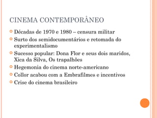 CINEMA CONTEMPORÂNEO
Décadas de 1970 e 1980 – censura militar
 Surto dos semidocumentários e retomada do
experimentalismo
 Sucesso popular: Dona Flor e seus dois maridos,
Xica da Silva, Os trapalhões
 Hegemonia do cinema norte-americano
 Collor acabou com a Embrafilmes e incentivos
 Crise do cinema brasileiro


 