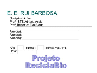 E. E. RUI BARBOSA Disciplina: Artes Profª  STE:Adriana Assis Profª Regente: Eva Braga Aluno(a): Aluno(a): Aluno(a): Ano :  Turma :  Turno: Matutino Data: Projeto ReciclaBio 