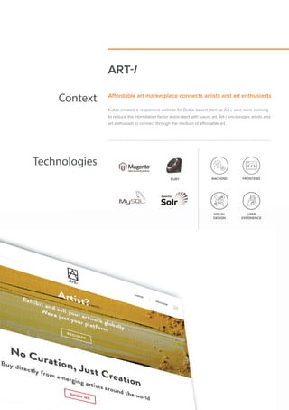 ART-I
Context Aﬀordable art marketplace connects artists and art enthusiasts
Kuliza created a responsive website for Dubai-based start-up Art-i, who were seeking
to reduce the intimidation factor associated with luxury art. Art-i encourages artists and
art enthusiast to connect through the medium of affordable art.
Technologies
RUBY
VISUAL
DESIGN
USER
EXPERIENCE
BACKEND FRONTEND
VISUAL
DESIGN
USER
EXPERIENCE
RUBY
 