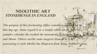NEOLITHIC ART
12
STONEHENGE IN ENGLAND
The purpose of this fascinating edifice remains a mystery up to
this day age. Some regard it as a temple while others see it as
complex calendar the tracked the movements of both the Sun
and Moon. Others ascribe some magical element to it by
associating it with Merlin the Magician from King Arthurs’s story.
 