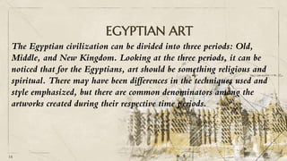 EGYPTIAN ART
14
The Egyptian civilization can be divided into three periods: Old,
Middle, and New Kingdom. Looking at the three periods, it can be
noticed that for the Egyptians, art should be something religious and
spiritual. There may have been differences in the techniques used and
style emphasized, but there are common denominators among the
artworks created during their respective time periods.
 