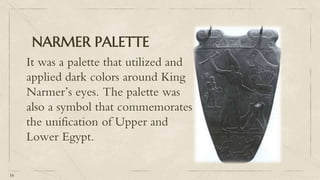 NARMER PALETTE
It was a palette that utilized and
applied dark colors around King
Narmer’s eyes. The palette was
also a symbol that commemorates
the unification of Upper and
Lower Egypt.
16
 