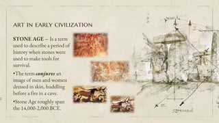 art in early civilization
STONE AGE – Is a term
used to describe a period of
history when stones were
used to make tools for
survival.
•The term conjures an
image of men and women
dressed in skin, huddling
before a fire in a cave.
•Stone Age roughly span
the 14,000-2,000 BCE.
2
 