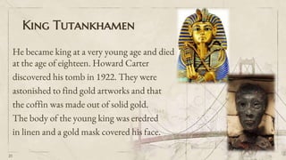 King Tutankhamen
He became king at a very young age and died
at the age of eighteen. Howard Carter
discovered his tomb in 1922. They were
astonished to find gold artworks and that
the coffin was made out of solid gold.
The body of the young king was eredred
in linen and a gold mask covered his face.
21
 