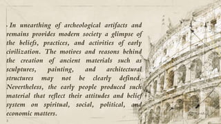 • In unearthing of archeological artifacts and
remains provides modern society a glimpse of
the beliefs, practices, and activities of early
civilization. The motives and reasons behind
the creation of ancient materials such as
sculptures, painting, and architectural
structures may not be clearly defined.
Nevertheless, the early people produced such
material that reflect their attitudes and belief
system on spiritual, social, political, and
economic matters.
5
 