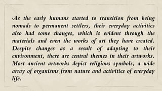 •As the early humans started to transition from being
nomads to permanent settlers, their everyday activities
also had some changes, which is evident through the
materials and even the works of art they have created.
Despite changes as a result of adapting to their
environment, there are central themes in their artworks.
Most ancient artworks depict religious symbols, a wide
array of organisms from nature and activities of everyday
life.
 