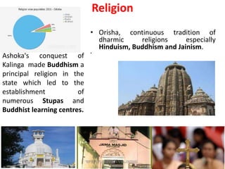 Religion
• Orisha, continuous tradition of
dharmic religions especially
Hinduism, Buddhism and Jainism.
•
Ashoka's conquest of
Kalinga made Buddhism a
principal religion in the
state which led to the
establishment of
numerous Stupas and
Buddhist learning centres.
 