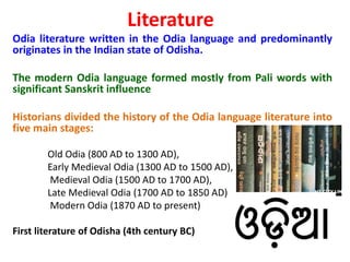 Literature
Odia literature written in the Odia language and predominantly
originates in the Indian state of Odisha.
The modern Odia language formed mostly from Pali words with
significant Sanskrit influence
Historians divided the history of the Odia language literature into
five main stages:
Old Odia (800 AD to 1300 AD),
Early Medieval Odia (1300 AD to 1500 AD),
Medieval Odia (1500 AD to 1700 AD),
Late Medieval Odia (1700 AD to 1850 AD)
Modern Odia (1870 AD to present)
First literature of Odisha (4th century BC)
 