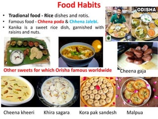 Food Habits
• Tradional food - Rice dishes and rotis.
• Famous food - Chhena poda & Chhena Jalebi.
• Kanika is a sweet rice dish, garnished with
raisins and nuts.
Cheena gaja
Malpua
Cheena kheeri
Other sweets for which Orisha famous worldwide
Khira sagara Kora pak sandesh
 