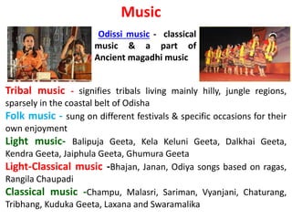 Music
Odissi music - classical
music & a part of
Ancient magadhi music
Tribal music - signifies tribals living mainly hilly, jungle regions,
sparsely in the coastal belt of Odisha
Folk music - sung on different festivals & specific occasions for their
own enjoyment
Light music- Balipuja Geeta, Kela Keluni Geeta, Dalkhai Geeta,
Kendra Geeta, Jaiphula Geeta, Ghumura Geeta
Light-Classical music -Bhajan, Janan, Odiya songs based on ragas,
Rangila Chaupadi
Classical music -Champu, Malasri, Sariman, Vyanjani, Chaturang,
Tribhang, Kuduka Geeta, Laxana and Swaramalika
 
