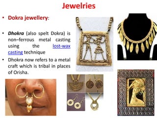 Jewelries
• Dokra jewellery:
• Dhokra (also spelt Dokra) is
non–ferrous metal casting
using the lost-wax
casting technique
• Dhokra now refers to a metal
craft which is tribal in places
of Orisha.
 