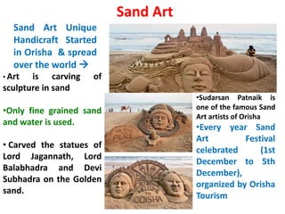 Sand Art
Sand Art Unique
Handicraft Started
in Orisha & spread
over the world 
• Art is carving of
sculpture in sand
•Only fine grained sand
and water is used.
• Carved the statues of
Lord Jagannath, Lord
Balabhadra and Devi
Subhadra on the Golden
sand.
•Sudarsan Patnaik is
one of the famous Sand
Art artists of Orisha
•Every year Sand
Art Festival
celebrated (1st
December to 5th
December),
organized by Orisha
Tourism
 