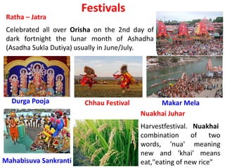 Festivals
Ratha – Jatra
Celebrated all over Orisha on the 2nd day of
dark fortnight the lunar month of Ashadha
(Asadha Sukla Dutiya) usually in June/July.
Durga Pooja
Nuakhai Juhar
Harvestfestival. Nuakhai
combination of two
words, 'nua' meaning
new and 'khai' means
eat,"eating of new rice"
Chhau Festival Makar Mela
Mahabisuva Sankranti
 