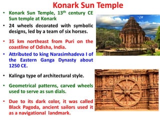 Konark Sun Temple
• Konark Sun Temple, 13th century CE
Sun temple at Konark
• 24 wheels decorated with symbolic
designs, led by a team of six horses.
• 35 km northeast from Puri on the
coastline of Odisha, India.
• Attributed to king Narasimhadeva I of
the Eastern Ganga Dynasty about
1250 CE.
• Kalinga type of architectural style.
• Geometrical patterns, carved wheels
used to serve as sun dials.
• Due to its dark color, it was called
Black Pagoda, ancient sailors used it
as a navigational landmark.
 