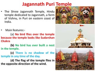 Jagannath Puri Temple
• The Shree Jagannath Temple, Hindu
temple dedicated to Jagannath, a form
of Vishnu, in Puri on eastern coast of
India.
• Main features:-
(a) No bird flies over the temple
because the temple looks like Sudarshan
Chakra
(b) No bird has ever built a nest
in the temple.
(c) There is no shadow of the
temple in any time of the day.
(d) The flag of the temple flies in
the opposite direction of the wind.
 