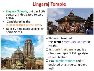 Lingaraj Temple
• Lingaraj Temple, built in 11th
century, is dedicated to Lord
Shiva.
• Considered as the
largest temple of the state.
• Built by king Jajati Keshari of
Soma Vansh.
The main tower of
this temple measures 180-feet in
height.
 It is built in red stone and is a
classic example of Kalinga style
of architecture.
 Has 50 other shrines and is
enclosed by a large compound
wall
 