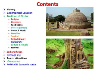 Contents
 History
 Geographical Location
 Tradition of Orisha
– Religion
– Literature
– Food habits
– Dresses (sarees)
– Dance & Music
– Jewelries
– Sand art
– Pattachitra Art
– Handicrafts
– Culture & Rituals
– Festivals
 Soil and Crops
 Heritage site
 Tourist attractions
 Occupation
 Political & Economic status
 