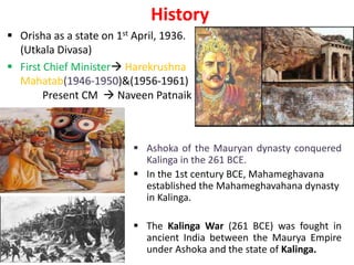 History
 Orisha as a state on 1st April, 1936.
(Utkala Divasa)
 First Chief Minister Harekrushna
Mahatab(1946-1950)&(1956-1961)
Present CM  Naveen Patnaik
 Ashoka of the Mauryan dynasty conquered
Kalinga in the 261 BCE.
 In the 1st century BCE, Mahameghavana
established the Mahameghavahana dynasty
in Kalinga.
 The Kalinga War (261 BCE) was fought in
ancient India between the Maurya Empire
under Ashoka and the state of Kalinga.
 