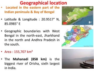 Geographical location
• Located in the eastern part of the
Indian peninsula & Bay of Bengal
• Latitude & Longitude : 20.9517° N,
85.0985° E
• Geographic boundaries with West
Bengal in the north-east, Jharkhand
in the north and Andhra Pradesh in
the south.
• Area : 155,707 km²
• The Mahanadi (858 km) is the
biggest river of Orisha, sixth largest
in India.
 