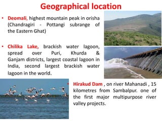 Geographical location
• Deomali, highest mountain peak in orisha
(Chandragiri - Pottangi subrange of
the Eastern Ghat)
• Chilika Lake, brackish water lagoon,
spread over Puri, Khurda &
Ganjam districts, largest coastal lagoon in
India, second largest brackish water
lagoon in the world.
• Hirakud Dam , on river Mahanadi , 15
kilometres from Sambalpur. one of
the first major multipurpose river
valley projects.
 