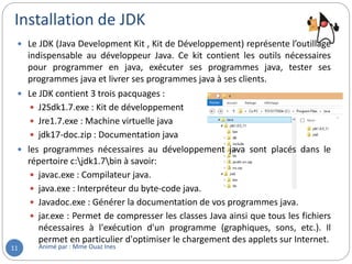 Installation de JDK
Animé par : Mme Ouaz Ines11
 Le JDK (Java Development Kit , Kit de Développement) représente l’outillage
indispensable au développeur Java. Ce kit contient les outils nécessaires
pour programmer en java, exécuter ses programmes java, tester ses
programmes java et livrer ses programmes java à ses clients.
 Le JDK contient 3 trois pacquages :
 J2Sdk1.7.exe : Kit de développement
 Jre1.7.exe : Machine virtuelle java
 jdk17-doc.zip : Documentation java
 les programmes nécessaires au développement java sont placés dans le
répertoire c:jdk1.7bin à savoir:
 javac.exe : Compilateur java.
 java.exe : Interpréteur du byte-code java.
 Javadoc.exe : Générer la documentation de vos programmes java.
 jar.exe : Permet de compresser les classes Java ainsi que tous les fichiers
nécessaires à l'exécution d'un programme (graphiques, sons, etc.). Il
permet en particulier d'optimiser le chargement des applets sur Internet.
 