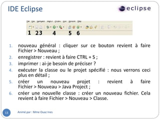 IDE Eclipse
Animé par : Mme Ouaz Ines13
1. nouveau général : cliquer sur ce bouton revient à faire
Fichier > Nouveau ;
2. enregistrer : revient à faire CTRL + S ;
3. imprimer : ai-je besoin de préciser ?
4. exécuter la classe ou le projet spécifié : nous verrons ceci
plus en détail ;
5. créer un nouveau projet : revient à faire
Fichier > Nouveau > Java Project ;
6. créer une nouvelle classe : créer un nouveau fichier. Cela
revient à faire Fichier > Nouveau > Classe.
 